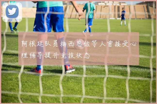 阿根廷队员梅西恩佐等人曾接受心理辅导提升竞技状态