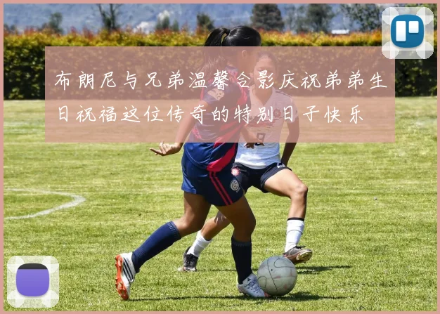 布朗尼与兄弟温馨合影庆祝弟弟生日祝福这位传奇的特别日子快乐