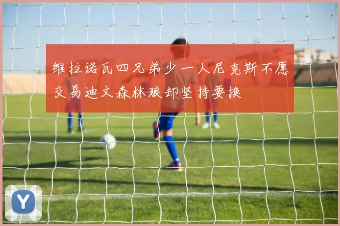 维拉诺瓦四兄弟少一人尼克斯不愿交易迪文森林狼却坚持要换