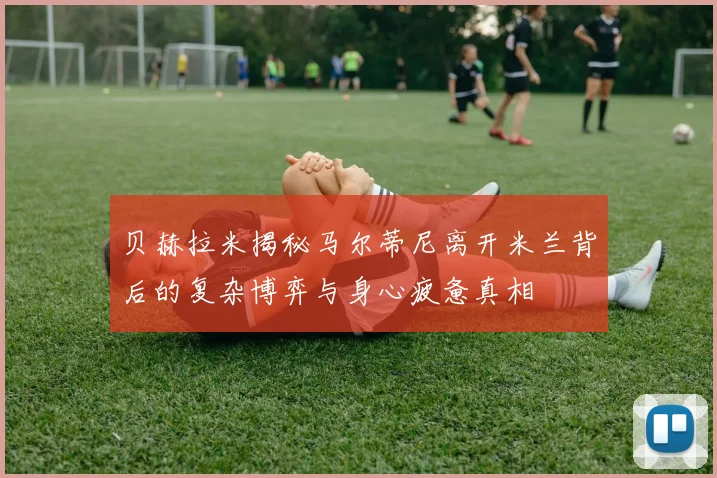 贝赫拉米揭秘马尔蒂尼离开米兰背后的复杂博弈与身心疲惫真相