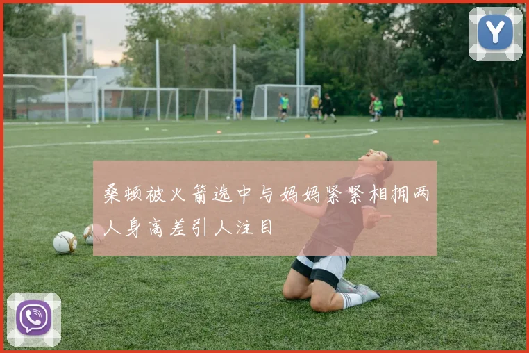 桑顿被火箭选中与妈妈紧紧相拥两人身高差引人注目