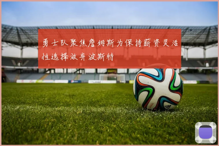 勇士队聚焦詹姆斯为保持薪资灵活性选择放弃波斯特