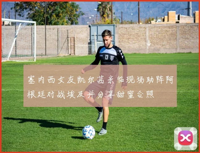 塞内西女友凯尔茜亲临现场助阵阿根廷对战埃及并分享甜蜜合照