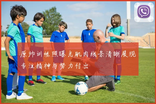 原帅训练照曝光肌肉线条清晰展现专注精神与努力付出