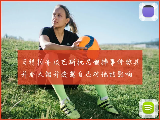 马特拉齐谈巴斯托尼假摔事件称其并非大错并透露自己对他的影响