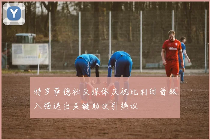 特罗萨德社交媒体庆祝比利时晋级八强送出关键助攻引热议