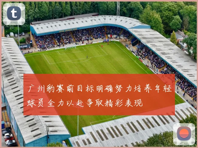广州豹赛前目标明确努力培养年轻球员全力以赴争取精彩表现
