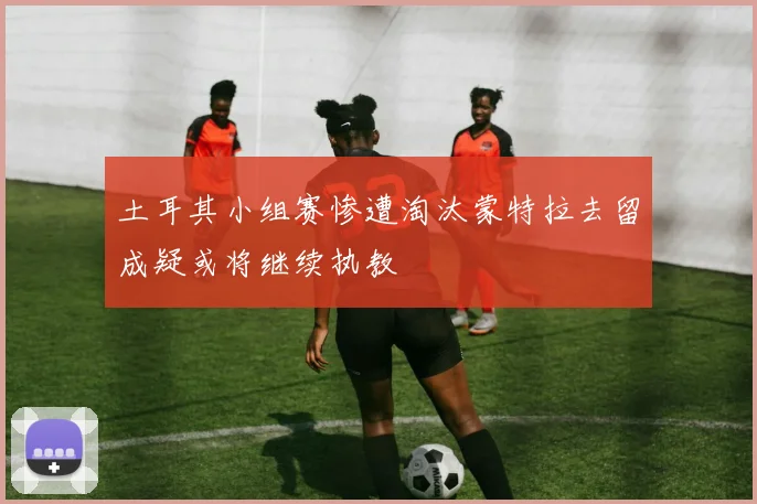 土耳其小组赛惨遭淘汰蒙特拉去留成疑或将继续执教