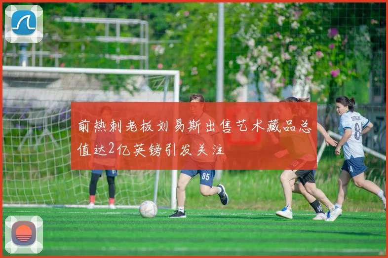 前热刺老板刘易斯出售艺术藏品总值达2亿英镑引发关注