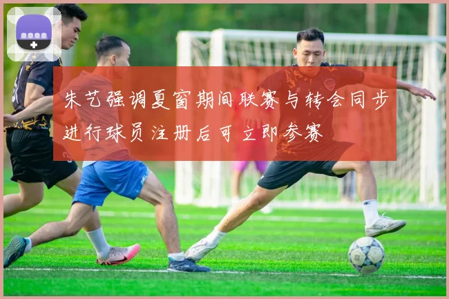 朱艺强调夏窗期间联赛与转会同步进行球员注册后可立即参赛