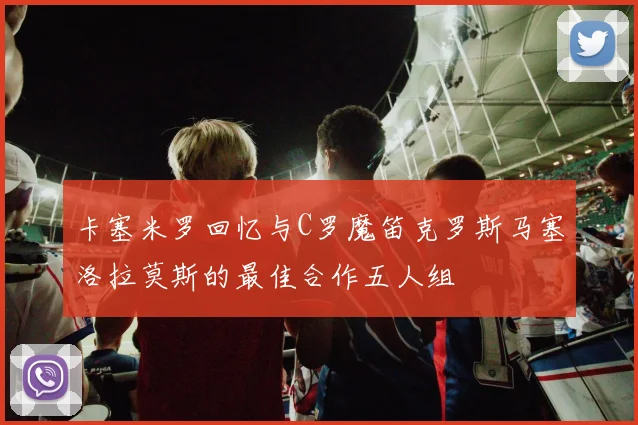 卡塞米罗回忆与C罗魔笛克罗斯马塞洛拉莫斯的最佳合作五人组