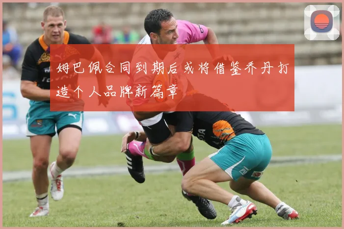 姆巴佩合同到期后或将借鉴乔丹打造个人品牌新篇章