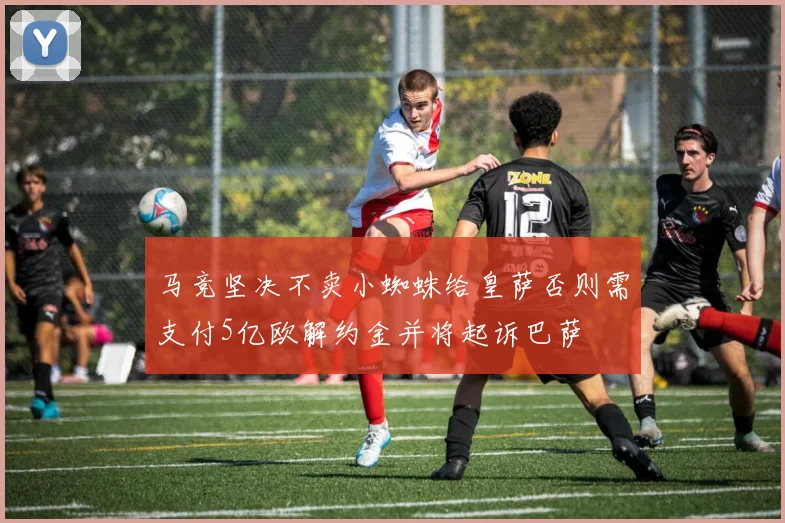 马竞坚决不卖小蜘蛛给皇萨否则需支付5亿欧解约金并将起诉巴萨