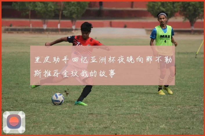 里皮助手回忆亚洲杯夜晚向那不勒斯推荐金玟哉的故事